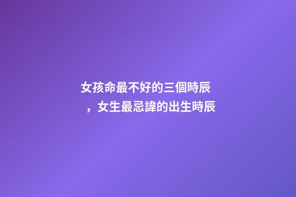 女孩命最不好的三個時辰，女生最忌諱的出生時辰